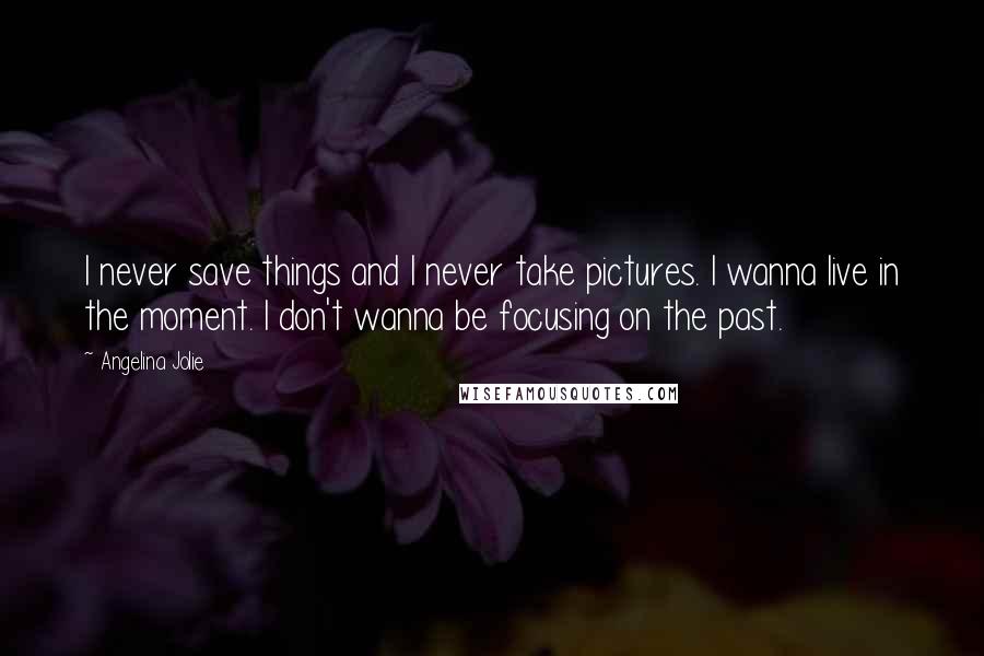 Angelina Jolie Quotes: I never save things and I never take pictures. I wanna live in the moment. I don't wanna be focusing on the past.