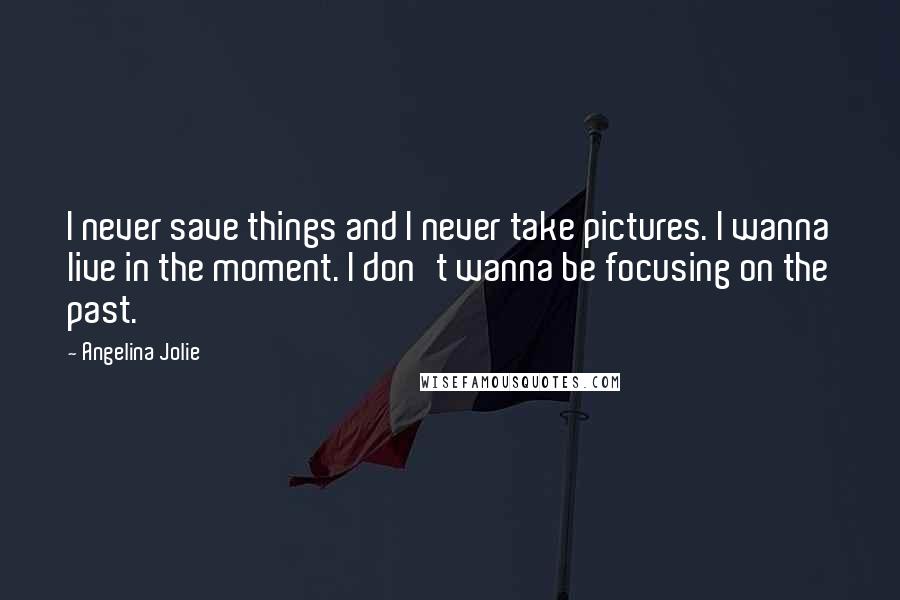Angelina Jolie Quotes: I never save things and I never take pictures. I wanna live in the moment. I don't wanna be focusing on the past.