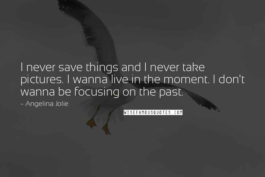 Angelina Jolie Quotes: I never save things and I never take pictures. I wanna live in the moment. I don't wanna be focusing on the past.