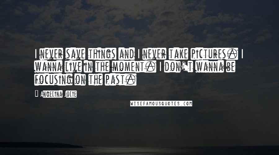 Angelina Jolie Quotes: I never save things and I never take pictures. I wanna live in the moment. I don't wanna be focusing on the past.