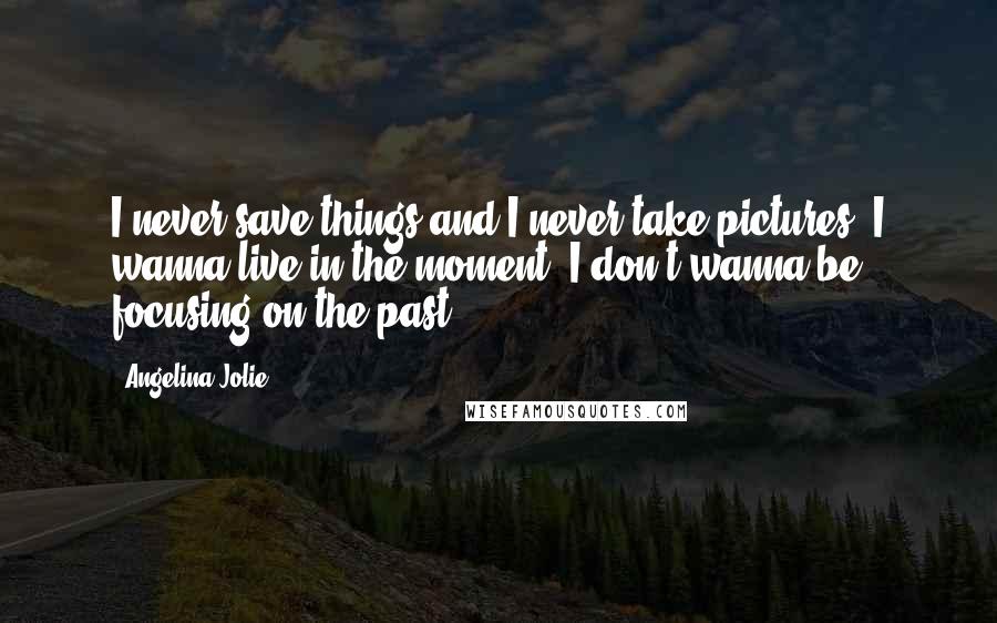 Angelina Jolie Quotes: I never save things and I never take pictures. I wanna live in the moment. I don't wanna be focusing on the past.