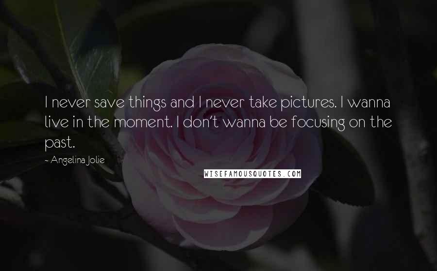 Angelina Jolie Quotes: I never save things and I never take pictures. I wanna live in the moment. I don't wanna be focusing on the past.