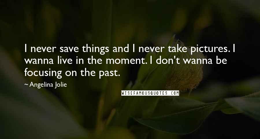 Angelina Jolie Quotes: I never save things and I never take pictures. I wanna live in the moment. I don't wanna be focusing on the past.