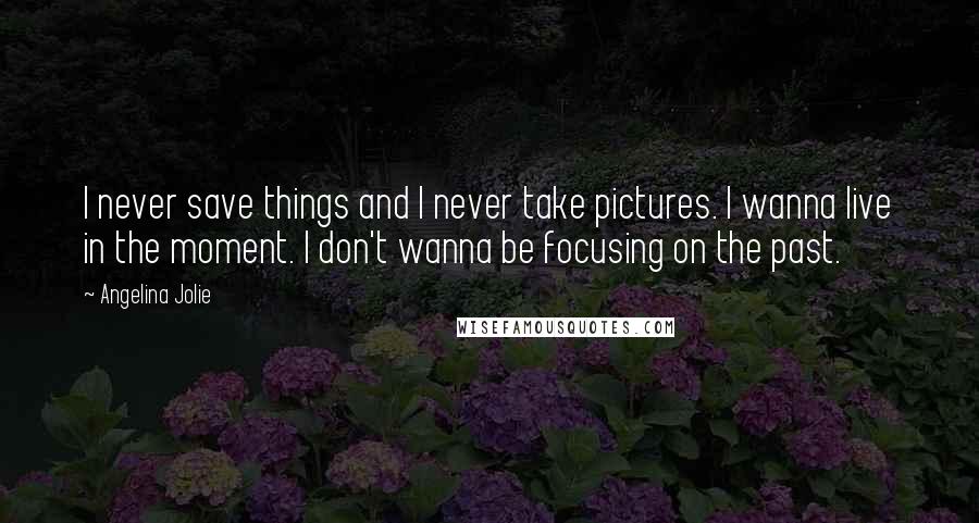 Angelina Jolie Quotes: I never save things and I never take pictures. I wanna live in the moment. I don't wanna be focusing on the past.