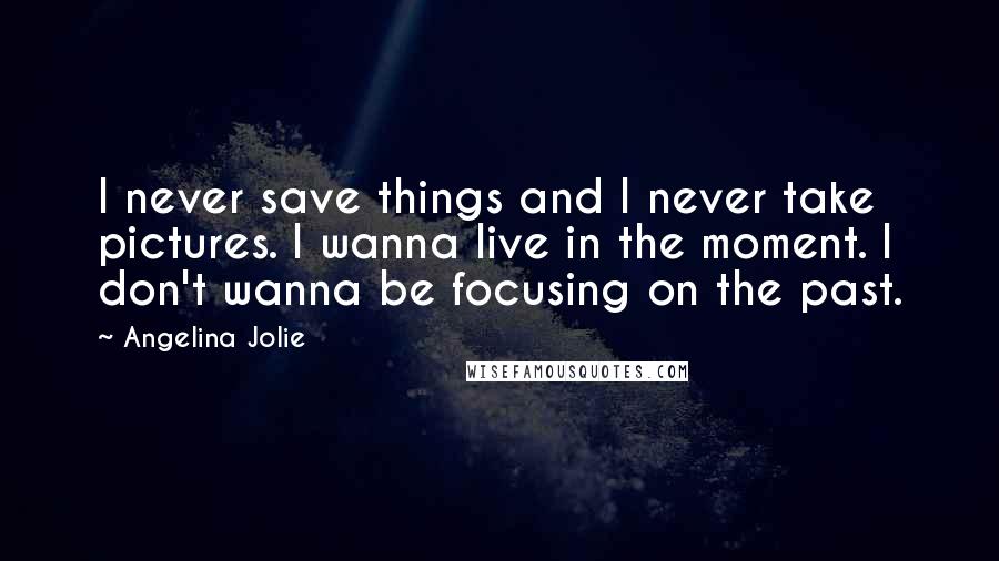 Angelina Jolie Quotes: I never save things and I never take pictures. I wanna live in the moment. I don't wanna be focusing on the past.