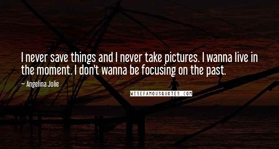 Angelina Jolie Quotes: I never save things and I never take pictures. I wanna live in the moment. I don't wanna be focusing on the past.