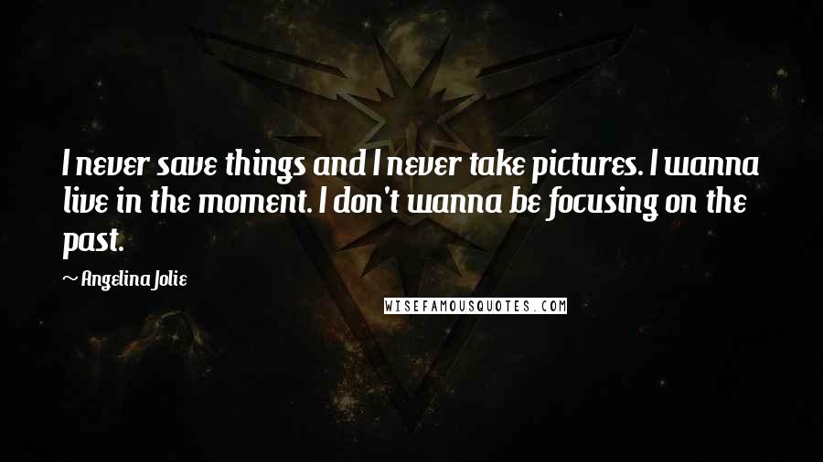 Angelina Jolie Quotes: I never save things and I never take pictures. I wanna live in the moment. I don't wanna be focusing on the past.