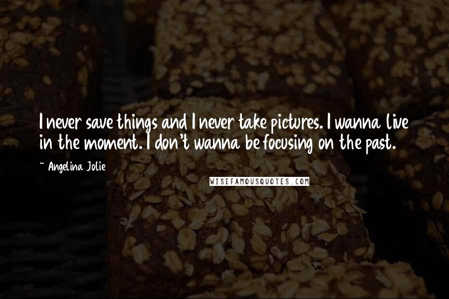 Angelina Jolie Quotes: I never save things and I never take pictures. I wanna live in the moment. I don't wanna be focusing on the past.