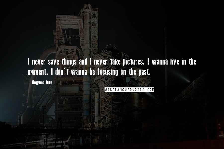 Angelina Jolie Quotes: I never save things and I never take pictures. I wanna live in the moment. I don't wanna be focusing on the past.