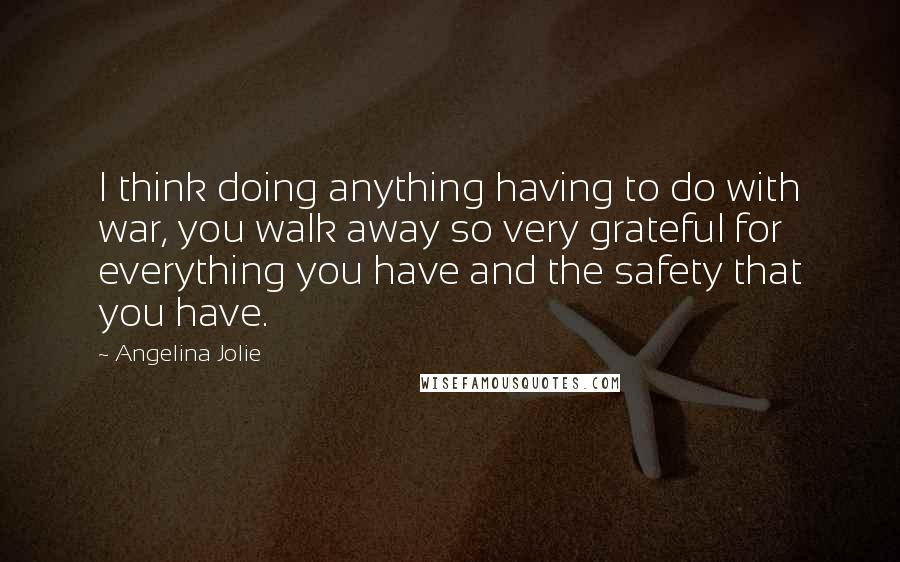 Angelina Jolie Quotes: I think doing anything having to do with war, you walk away so very grateful for everything you have and the safety that you have.