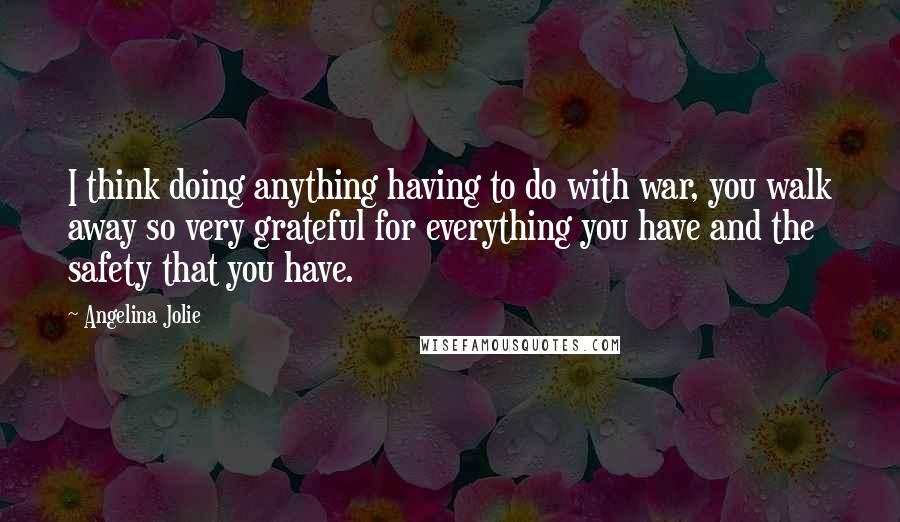 Angelina Jolie Quotes: I think doing anything having to do with war, you walk away so very grateful for everything you have and the safety that you have.