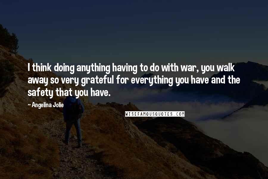 Angelina Jolie Quotes: I think doing anything having to do with war, you walk away so very grateful for everything you have and the safety that you have.