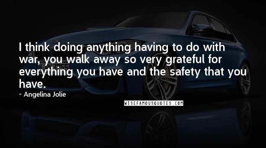 Angelina Jolie Quotes: I think doing anything having to do with war, you walk away so very grateful for everything you have and the safety that you have.