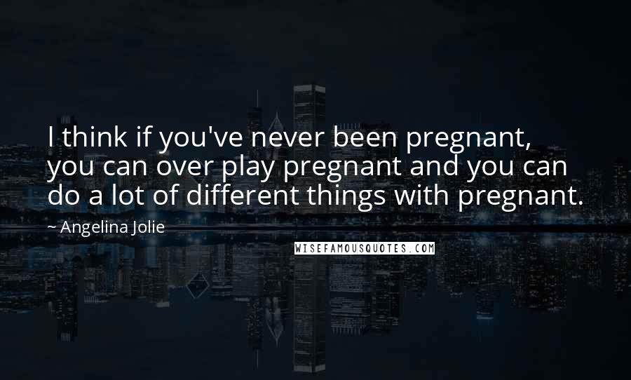 Angelina Jolie Quotes: I think if you've never been pregnant, you can over play pregnant and you can do a lot of different things with pregnant.