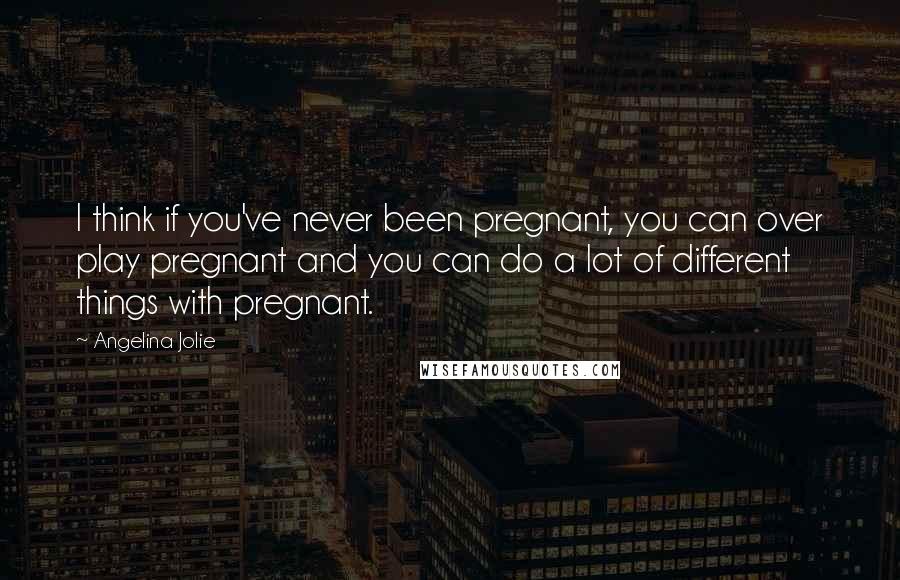 Angelina Jolie Quotes: I think if you've never been pregnant, you can over play pregnant and you can do a lot of different things with pregnant.