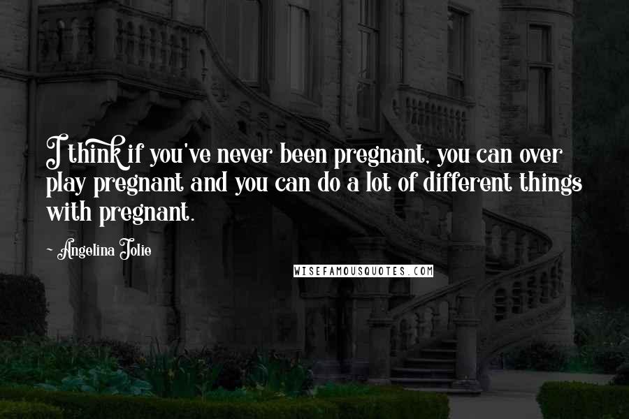 Angelina Jolie Quotes: I think if you've never been pregnant, you can over play pregnant and you can do a lot of different things with pregnant.