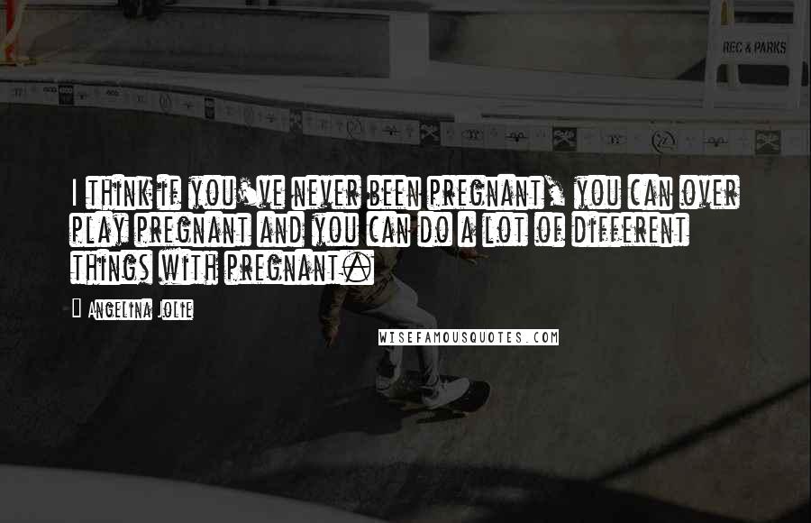 Angelina Jolie Quotes: I think if you've never been pregnant, you can over play pregnant and you can do a lot of different things with pregnant.