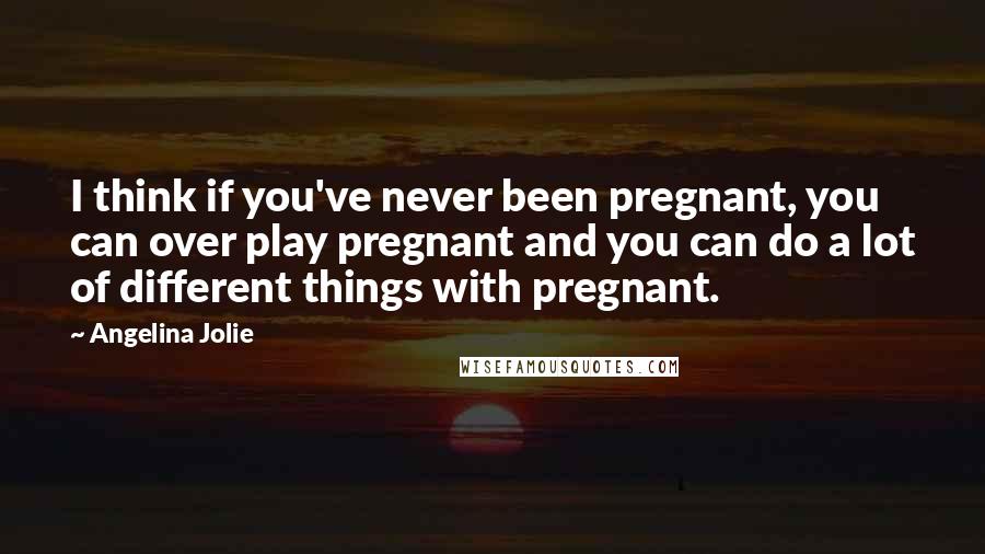 Angelina Jolie Quotes: I think if you've never been pregnant, you can over play pregnant and you can do a lot of different things with pregnant.