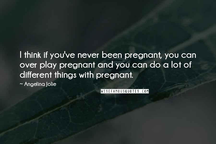 Angelina Jolie Quotes: I think if you've never been pregnant, you can over play pregnant and you can do a lot of different things with pregnant.
