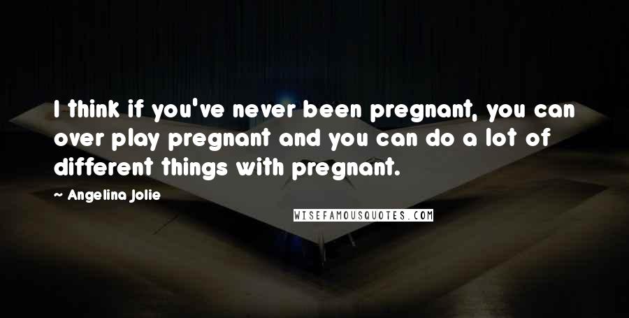 Angelina Jolie Quotes: I think if you've never been pregnant, you can over play pregnant and you can do a lot of different things with pregnant.