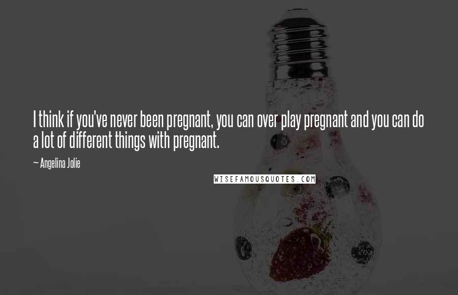 Angelina Jolie Quotes: I think if you've never been pregnant, you can over play pregnant and you can do a lot of different things with pregnant.