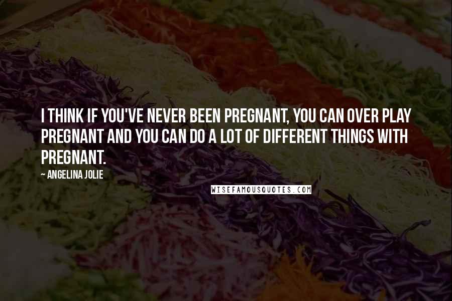 Angelina Jolie Quotes: I think if you've never been pregnant, you can over play pregnant and you can do a lot of different things with pregnant.