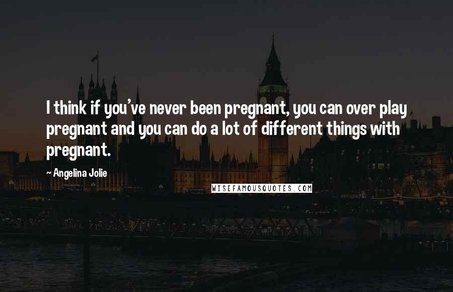 Angelina Jolie Quotes: I think if you've never been pregnant, you can over play pregnant and you can do a lot of different things with pregnant.