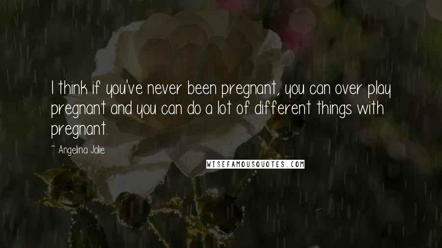 Angelina Jolie Quotes: I think if you've never been pregnant, you can over play pregnant and you can do a lot of different things with pregnant.