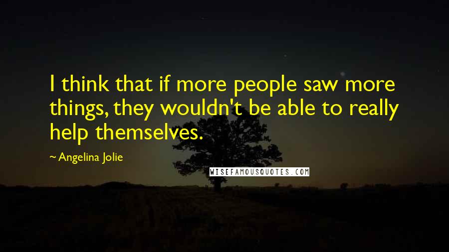 Angelina Jolie Quotes: I think that if more people saw more things, they wouldn't be able to really help themselves.