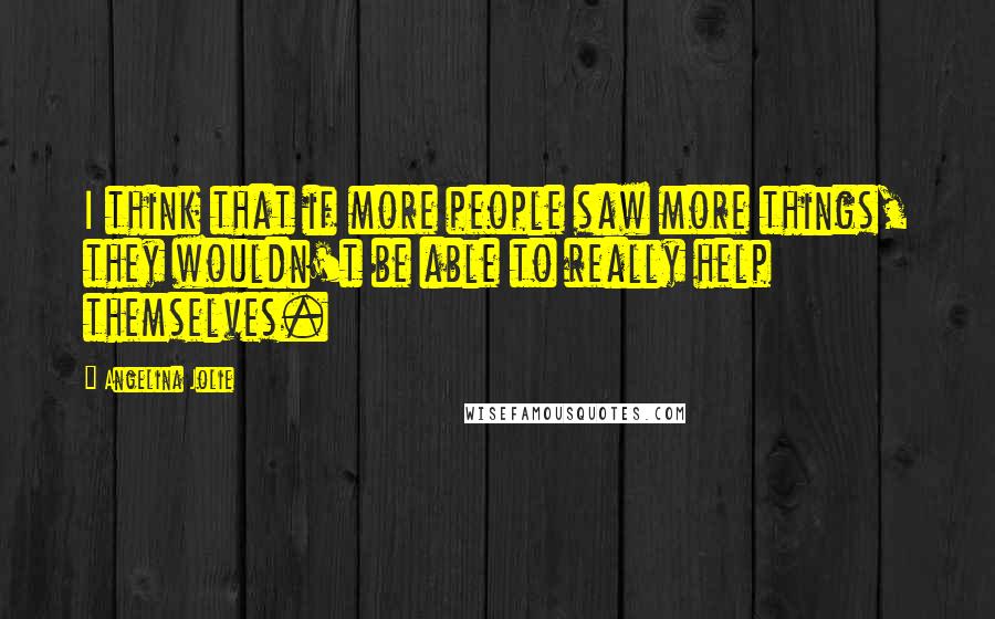 Angelina Jolie Quotes: I think that if more people saw more things, they wouldn't be able to really help themselves.