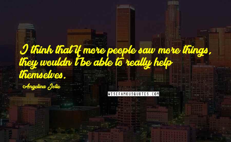 Angelina Jolie Quotes: I think that if more people saw more things, they wouldn't be able to really help themselves.
