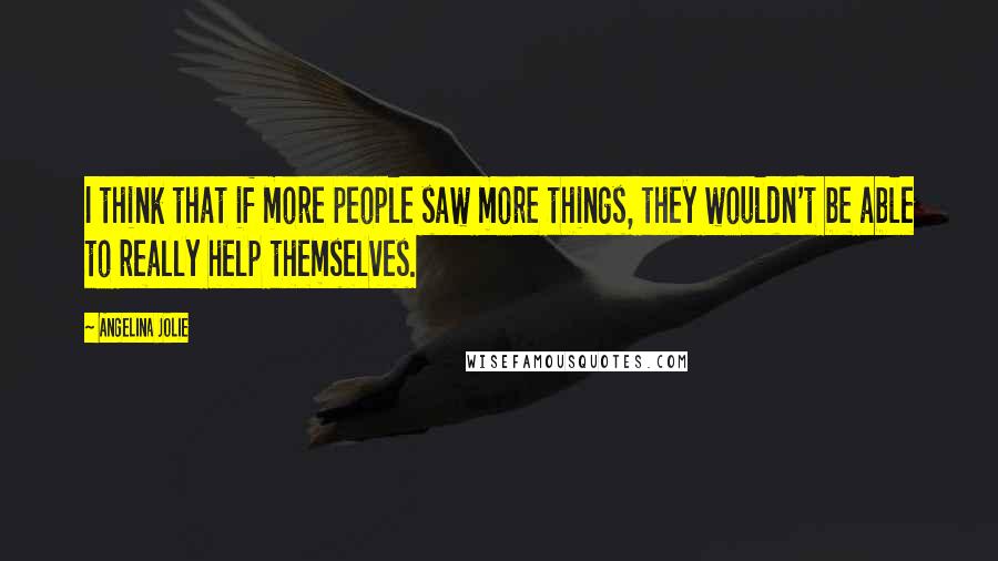 Angelina Jolie Quotes: I think that if more people saw more things, they wouldn't be able to really help themselves.
