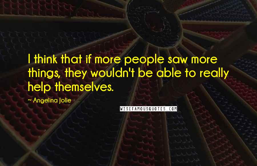 Angelina Jolie Quotes: I think that if more people saw more things, they wouldn't be able to really help themselves.