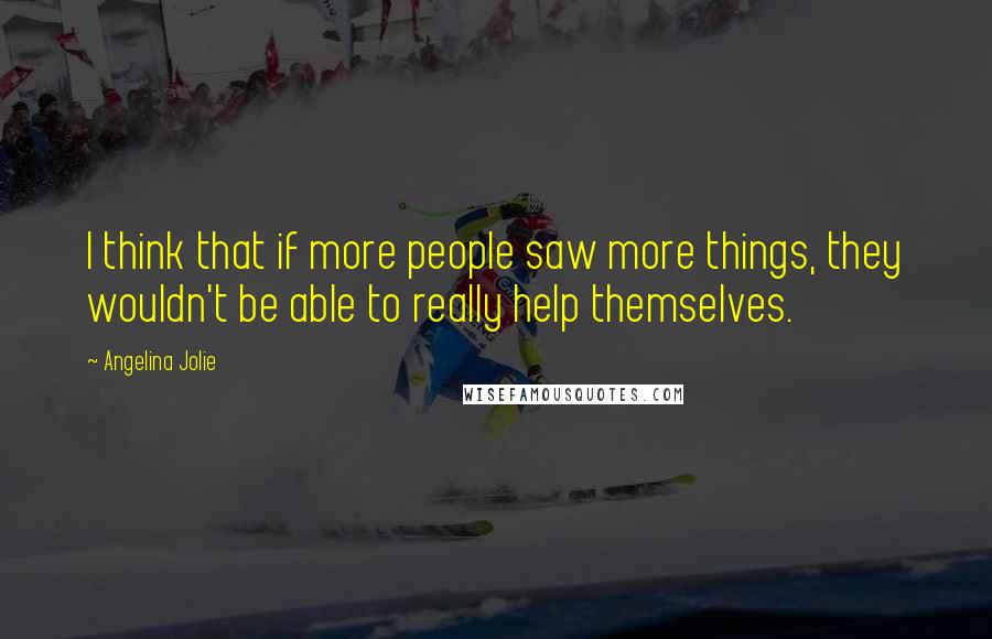 Angelina Jolie Quotes: I think that if more people saw more things, they wouldn't be able to really help themselves.
