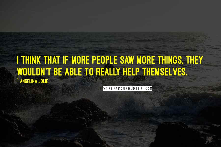 Angelina Jolie Quotes: I think that if more people saw more things, they wouldn't be able to really help themselves.