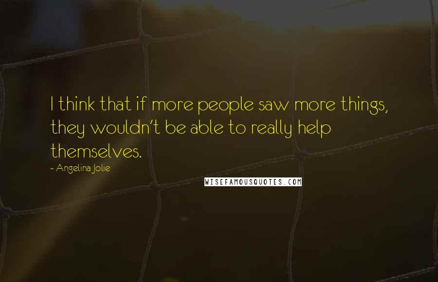 Angelina Jolie Quotes: I think that if more people saw more things, they wouldn't be able to really help themselves.
