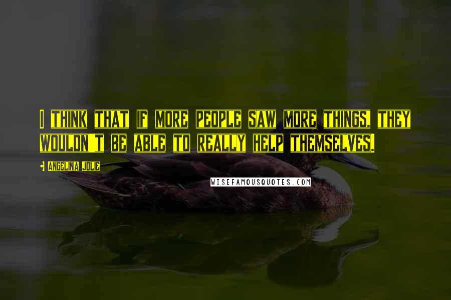 Angelina Jolie Quotes: I think that if more people saw more things, they wouldn't be able to really help themselves.