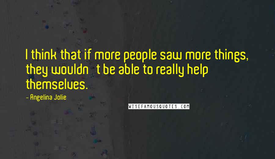 Angelina Jolie Quotes: I think that if more people saw more things, they wouldn't be able to really help themselves.