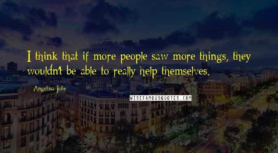 Angelina Jolie Quotes: I think that if more people saw more things, they wouldn't be able to really help themselves.