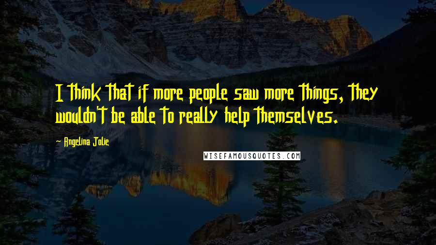 Angelina Jolie Quotes: I think that if more people saw more things, they wouldn't be able to really help themselves.