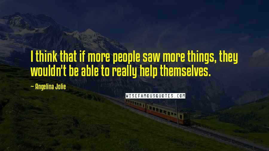 Angelina Jolie Quotes: I think that if more people saw more things, they wouldn't be able to really help themselves.