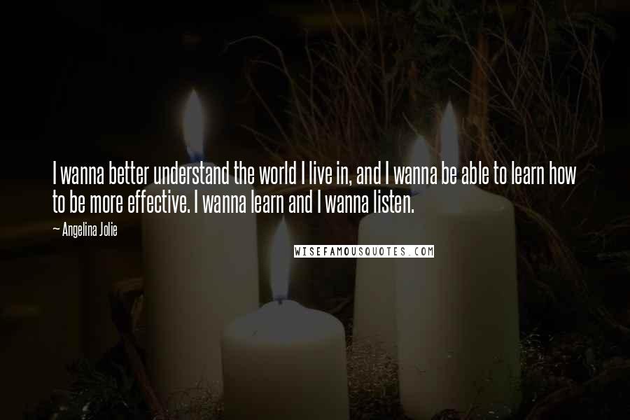 Angelina Jolie Quotes: I wanna better understand the world I live in, and I wanna be able to learn how to be more effective. I wanna learn and I wanna listen.