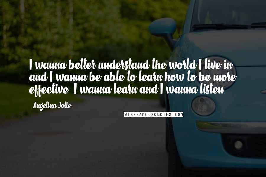 Angelina Jolie Quotes: I wanna better understand the world I live in, and I wanna be able to learn how to be more effective. I wanna learn and I wanna listen.