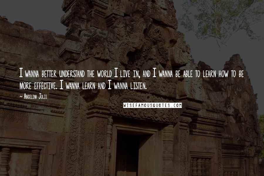 Angelina Jolie Quotes: I wanna better understand the world I live in, and I wanna be able to learn how to be more effective. I wanna learn and I wanna listen.