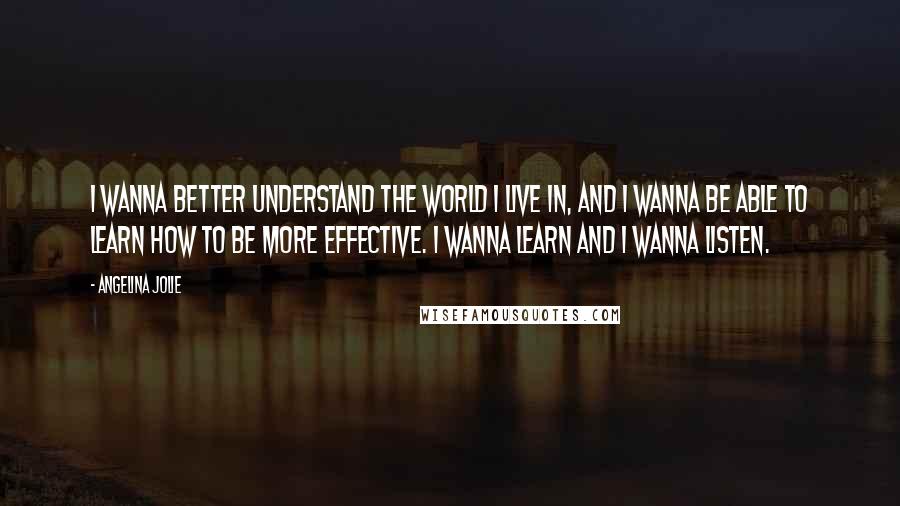 Angelina Jolie Quotes: I wanna better understand the world I live in, and I wanna be able to learn how to be more effective. I wanna learn and I wanna listen.