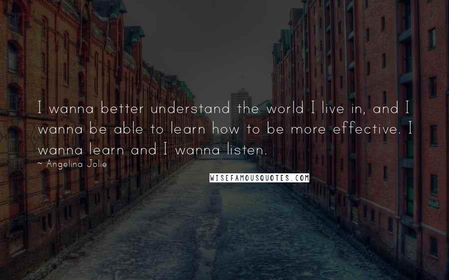 Angelina Jolie Quotes: I wanna better understand the world I live in, and I wanna be able to learn how to be more effective. I wanna learn and I wanna listen.