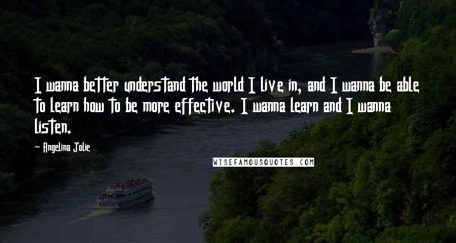 Angelina Jolie Quotes: I wanna better understand the world I live in, and I wanna be able to learn how to be more effective. I wanna learn and I wanna listen.