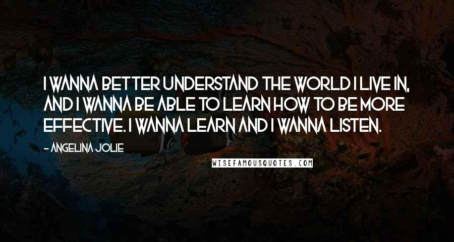 Angelina Jolie Quotes: I wanna better understand the world I live in, and I wanna be able to learn how to be more effective. I wanna learn and I wanna listen.