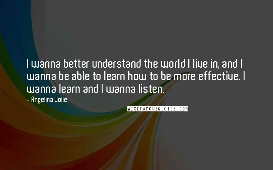 Angelina Jolie Quotes: I wanna better understand the world I live in, and I wanna be able to learn how to be more effective. I wanna learn and I wanna listen.