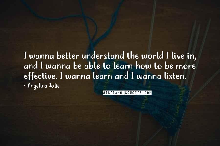 Angelina Jolie Quotes: I wanna better understand the world I live in, and I wanna be able to learn how to be more effective. I wanna learn and I wanna listen.